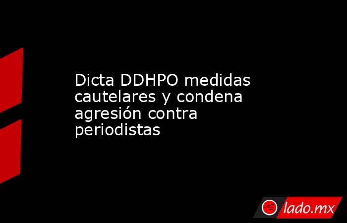 Dicta DDHPO medidas cautelares y condena agresión contra periodistas. Noticias en tiempo real