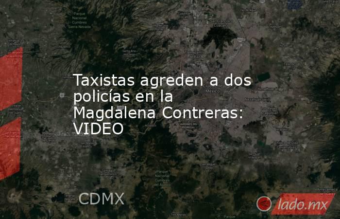 Taxistas agreden a dos policías en la Magdalena Contreras: VIDEO. Noticias en tiempo real