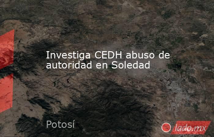 Investiga CEDH abuso de autoridad en Soledad. Noticias en tiempo real