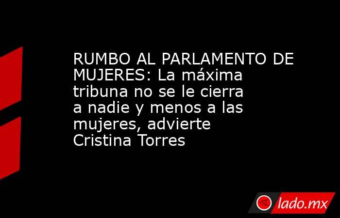 RUMBO AL PARLAMENTO DE MUJERES: La máxima tribuna no se le cierra a nadie y menos a las mujeres, advierte Cristina Torres. Noticias en tiempo real