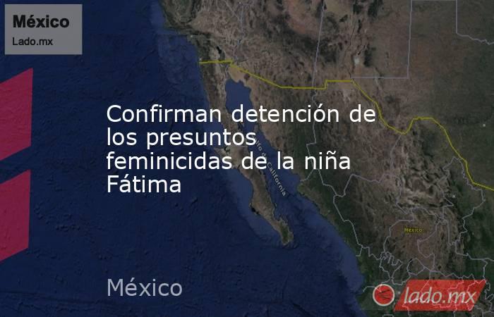 Confirman detención de los presuntos feminicidas de la niña Fátima. Noticias en tiempo real