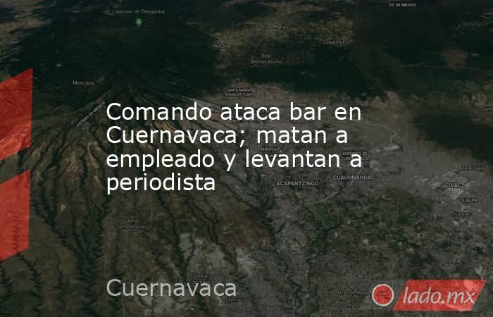 Comando ataca bar en Cuernavaca; matan a empleado y levantan a periodista. Noticias en tiempo real