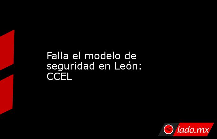 Falla el modelo de seguridad en León: CCEL. Noticias en tiempo real