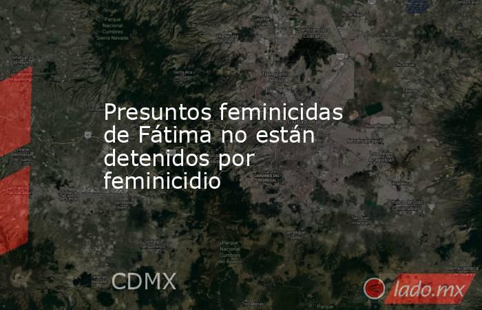 Presuntos feminicidas de Fátima no están detenidos por feminicidio. Noticias en tiempo real