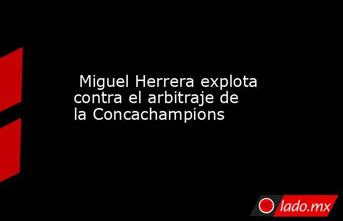  Miguel Herrera explota contra el arbitraje de la Concachampions. Noticias en tiempo real