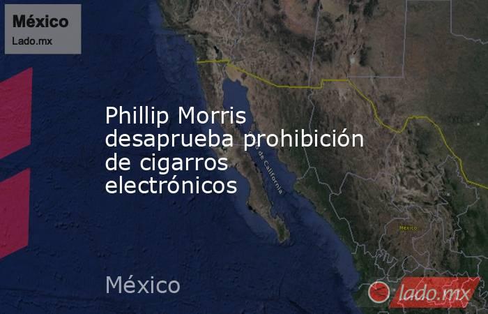 Phillip Morris desaprueba prohibición de cigarros electrónicos. Noticias en tiempo real