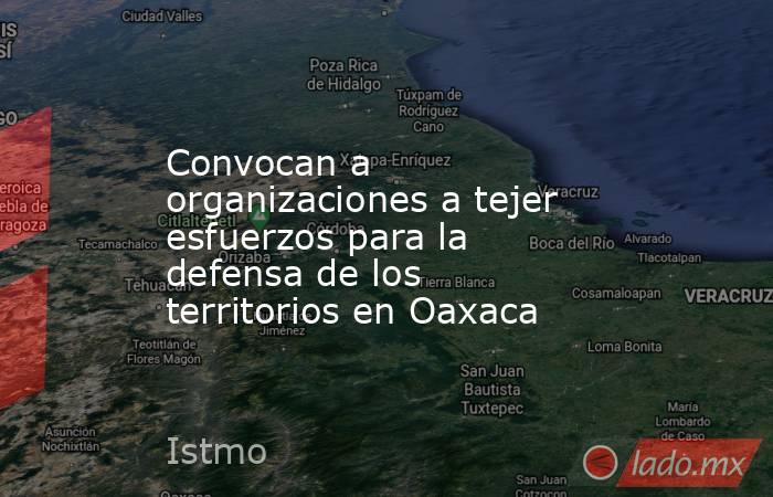 Convocan a organizaciones a tejer esfuerzos para la defensa de los territorios en Oaxaca. Noticias en tiempo real
