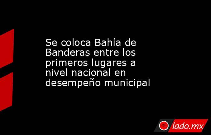 Se coloca Bahía de Banderas entre los primeros lugares a nivel nacional en desempeño municipal. Noticias en tiempo real