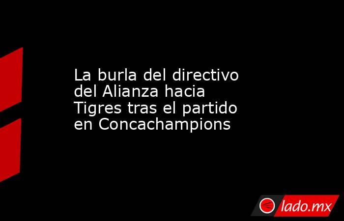 La burla del directivo del Alianza hacia Tigres tras el partido en Concachampions. Noticias en tiempo real
