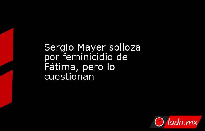 Sergio Mayer solloza por feminicidio de Fátima, pero lo cuestionan. Noticias en tiempo real