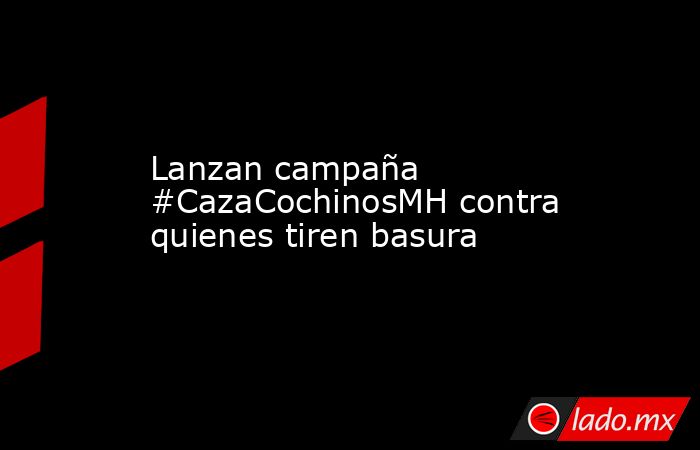 Lanzan campaña #CazaCochinosMH contra quienes tiren basura. Noticias en tiempo real