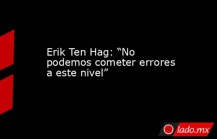 Erik Ten Hag: “No podemos cometer errores a este nivel”. Noticias en tiempo real