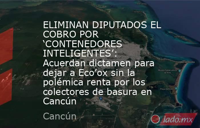 ELIMINAN DIPUTADOS EL COBRO POR ‘CONTENEDORES INTELIGENTES’: Acuerdan dictamen para dejar a Eco’ox sin la polémica renta por los colectores de basura en Cancún. Noticias en tiempo real