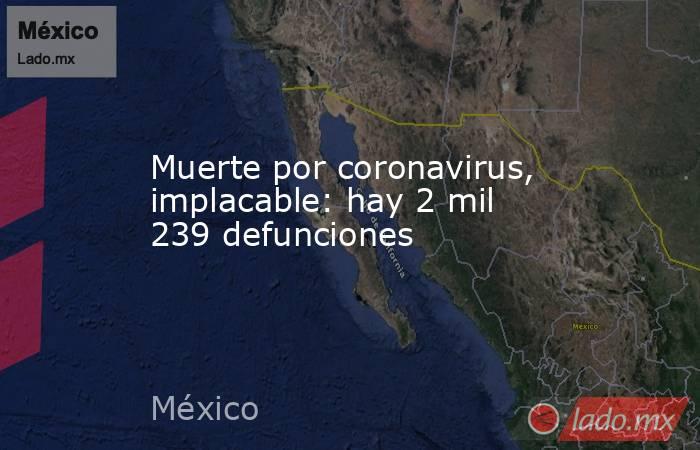 Muerte por coronavirus, implacable: hay 2 mil 239 defunciones. Noticias en tiempo real