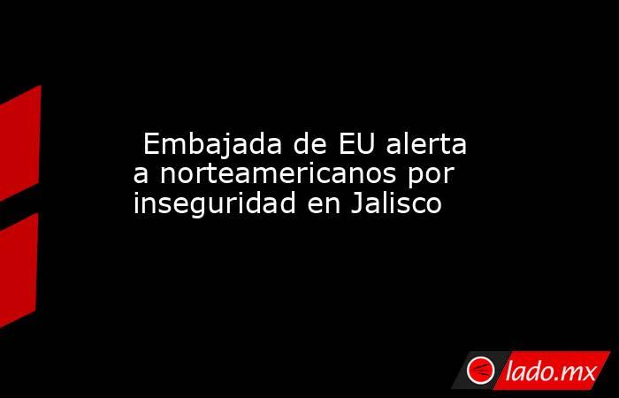  Embajada de EU alerta a norteamericanos por inseguridad en Jalisco. Noticias en tiempo real
