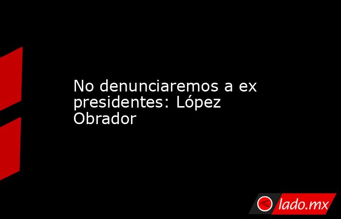 No denunciaremos a ex presidentes: López Obrador. Noticias en tiempo real