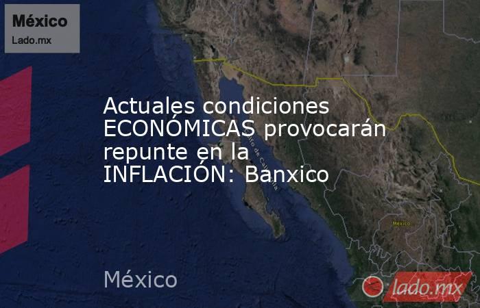 Actuales condiciones ECONÓMICAS provocarán repunte en la INFLACIÓN: Banxico. Noticias en tiempo real