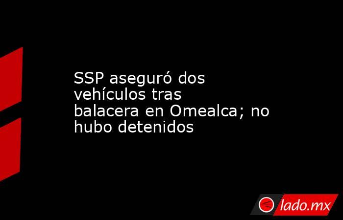 SSP aseguró dos vehículos tras balacera en Omealca; no hubo detenidos. Noticias en tiempo real
