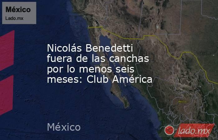 Nicolás Benedetti fuera de las canchas por lo menos seis meses: Club América. Noticias en tiempo real