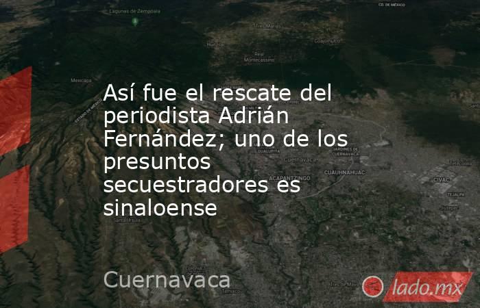 Así fue el rescate del periodista Adrián Fernández; uno de los presuntos secuestradores es sinaloense. Noticias en tiempo real