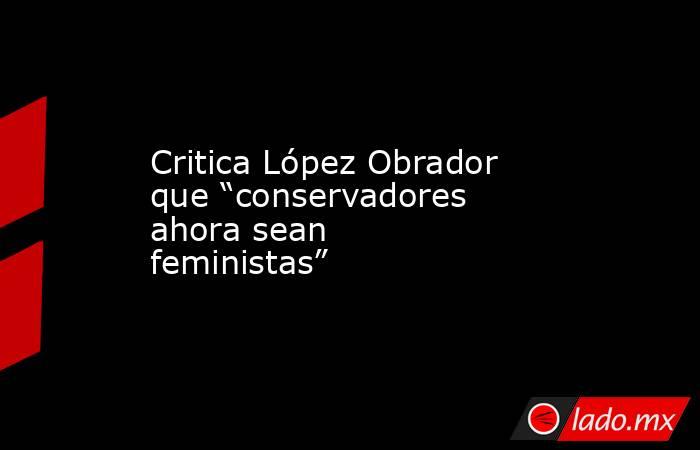 Critica López Obrador que “conservadores ahora sean feministas”. Noticias en tiempo real