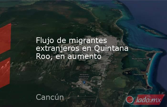 Flujo de migrantes extranjeros en Quintana Roo, en aumento. Noticias en tiempo real