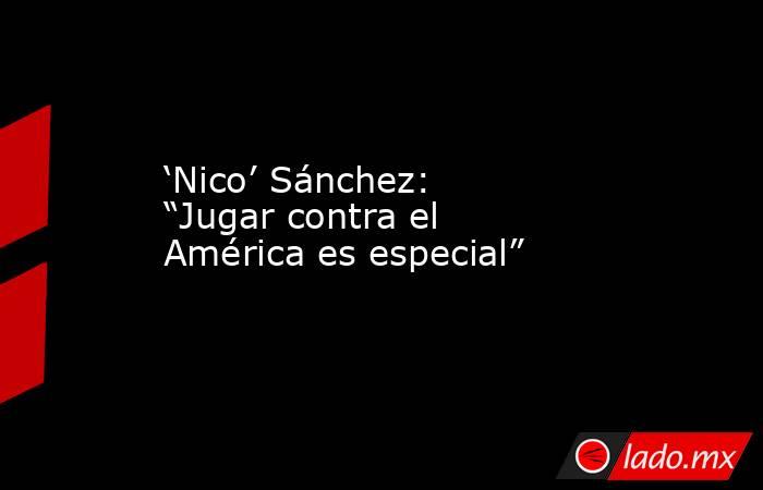 ‘Nico’ Sánchez: “Jugar contra el América es especial”. Noticias en tiempo real