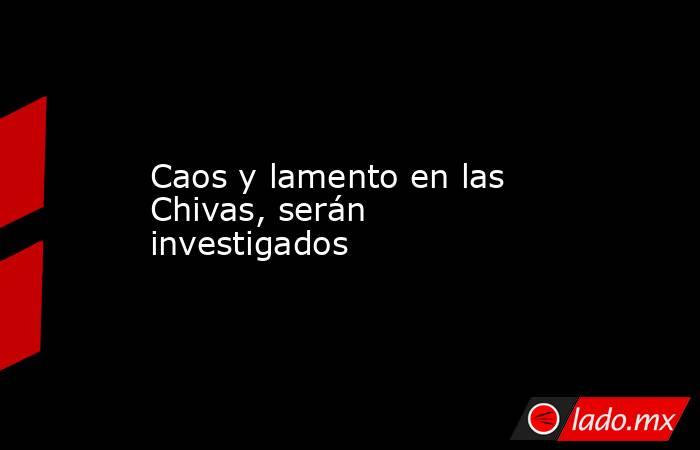 Caos y lamento en las Chivas, serán investigados. Noticias en tiempo real