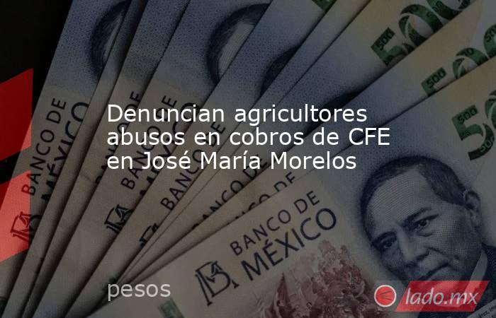Denuncian agricultores abusos en cobros de CFE en José María Morelos. Noticias en tiempo real
