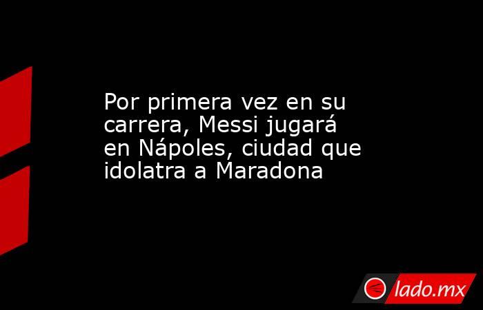 Por primera vez en su carrera, Messi jugará en Nápoles, ciudad que idolatra a Maradona. Noticias en tiempo real