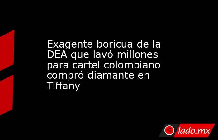 Exagente boricua de la DEA que lavó millones para cartel colombiano compró diamante en Tiffany. Noticias en tiempo real