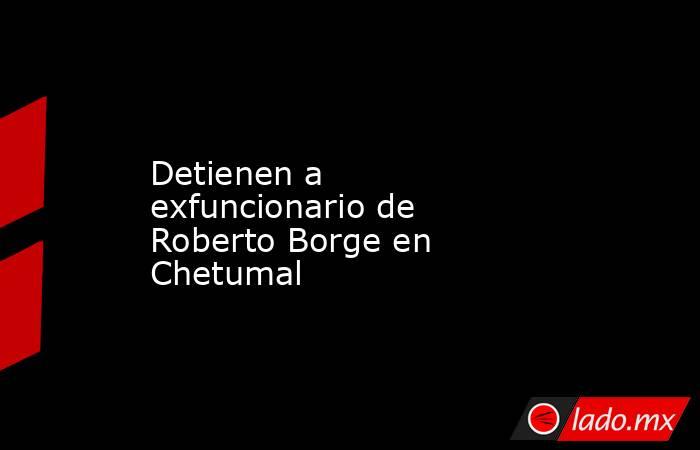 Detienen a exfuncionario de Roberto Borge en Chetumal. Noticias en tiempo real