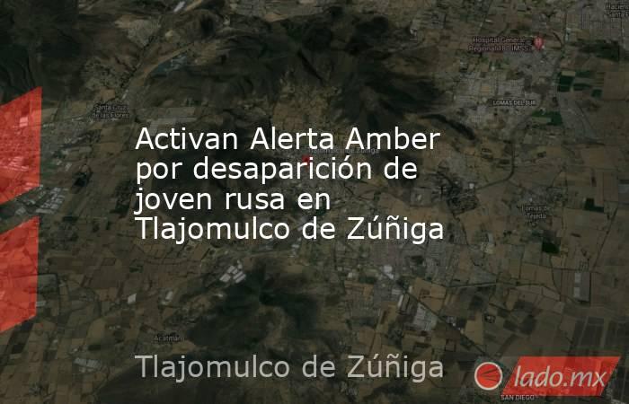 Activan Alerta Amber por desaparición de joven rusa en Tlajomulco de Zúñiga. Noticias en tiempo real