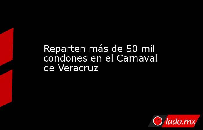 Reparten más de 50 mil condones en el Carnaval de Veracruz. Noticias en tiempo real