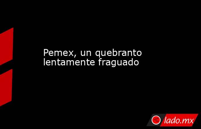 Pemex, un quebranto lentamente fraguado. Noticias en tiempo real