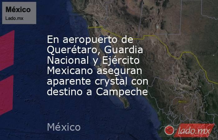 En aeropuerto de Querétaro, Guardia Nacional y Ejército Mexicano aseguran aparente crystal con destino a Campeche. Noticias en tiempo real