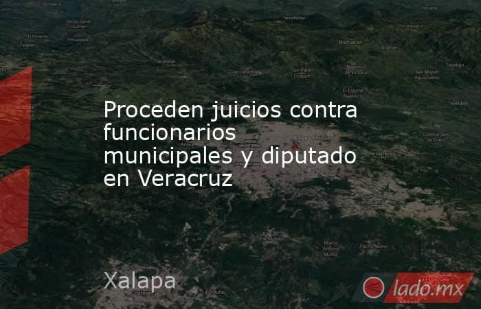 Proceden juicios contra funcionarios municipales y diputado en Veracruz. Noticias en tiempo real