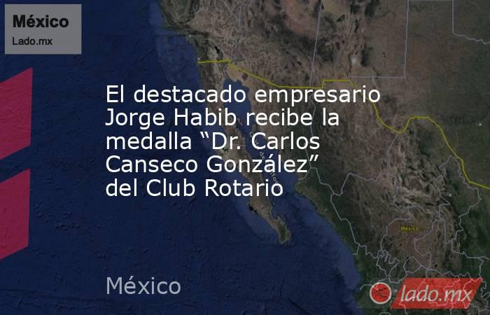 El destacado empresario Jorge Habib recibe la medalla “Dr. Carlos Canseco González” del Club Rotario. Noticias en tiempo real