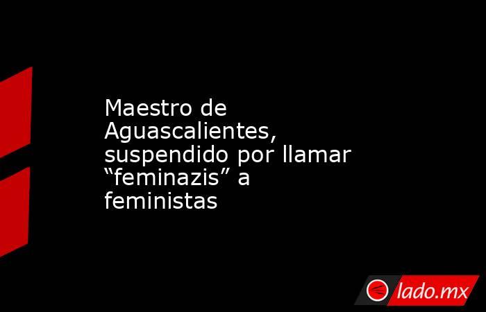 Maestro de Aguascalientes, suspendido por llamar “feminazis” a feministas. Noticias en tiempo real