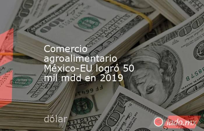 Comercio agroalimentario México-EU logró 50 mil mdd en 2019. Noticias en tiempo real