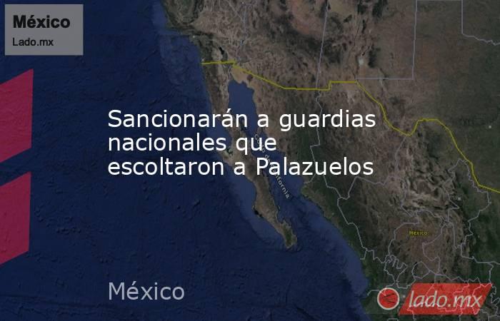 Sancionarán a guardias nacionales que escoltaron a Palazuelos. Noticias en tiempo real