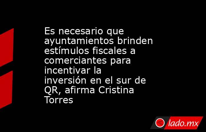 Es necesario que ayuntamientos brinden estímulos fiscales a comerciantes para incentivar la inversión en el sur de QR, afirma Cristina Torres. Noticias en tiempo real