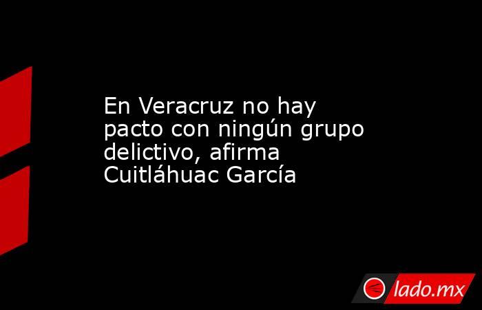 En Veracruz no hay pacto con ningún grupo delictivo, afirma Cuitláhuac García. Noticias en tiempo real
