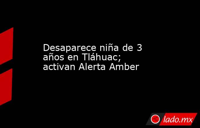Desaparece niña de 3 años en Tláhuac; activan Alerta Amber. Noticias en tiempo real