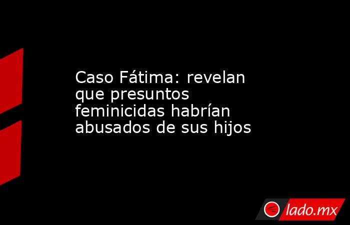 Caso Fátima: revelan que presuntos feminicidas habrían abusados de sus hijos. Noticias en tiempo real