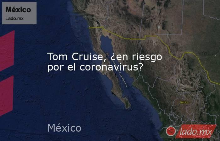 Tom Cruise, ¿en riesgo por el coronavirus?. Noticias en tiempo real