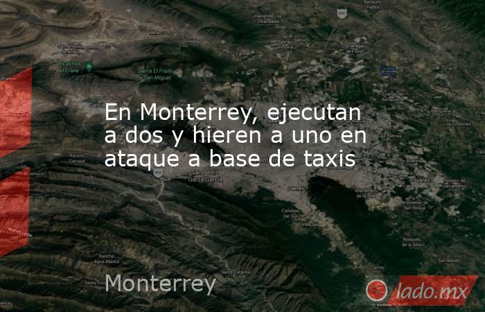 En Monterrey, ejecutan a dos y hieren a uno en ataque a base de taxis. Noticias en tiempo real