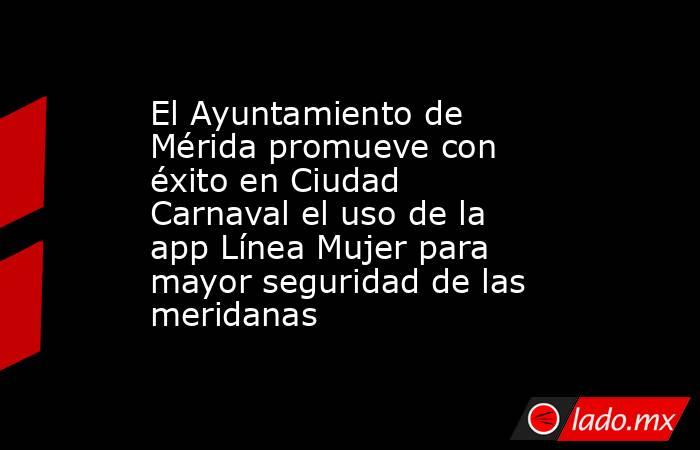 El Ayuntamiento de Mérida promueve con éxito en Ciudad Carnaval el uso de la app Línea Mujer para mayor seguridad de las meridanas. Noticias en tiempo real