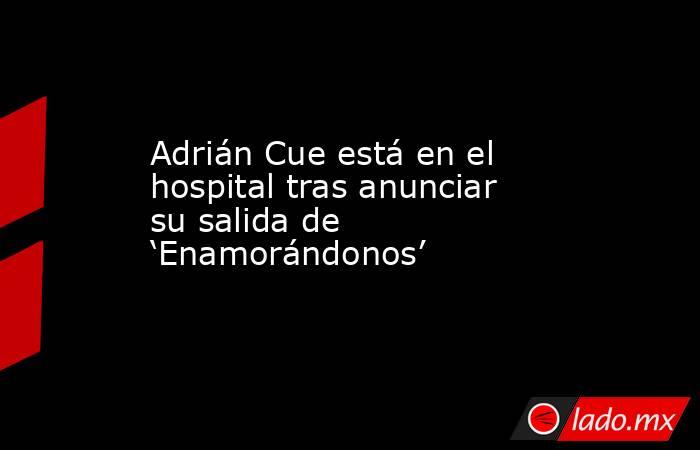 Adrián Cue está en el hospital tras anunciar su salida de ‘Enamorándonos’. Noticias en tiempo real