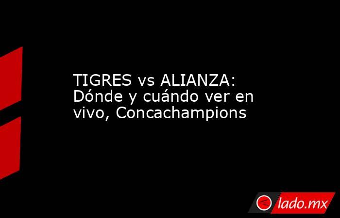 TIGRES vs ALIANZA: Dónde y cuándo ver en vivo, Concachampions. Noticias en tiempo real